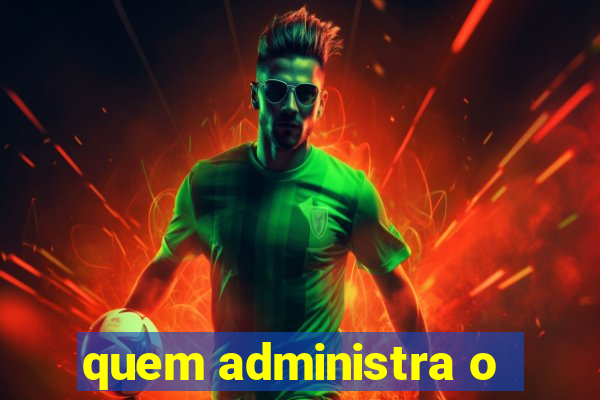 quem administra o